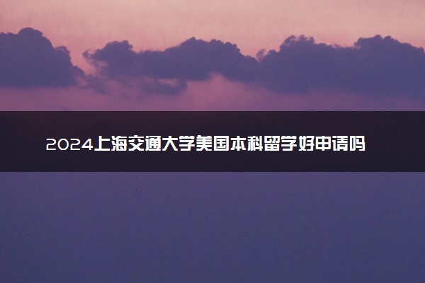 2024上海交通大学美国本科留学好申请吗 容易毕业吗