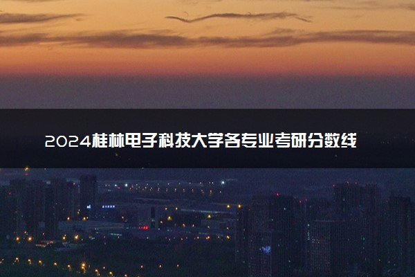 2024桂林电子科技大学各专业考研分数线一览表 历年复试线汇总