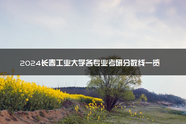 2024长春工业大学各专业考研分数线一览表 历年复试线汇总
