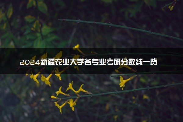 2024新疆农业大学各专业考研分数线一览表 历年复试线汇总