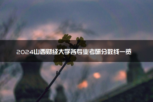 2024山西财经大学各专业考研分数线一览表 历年复试线汇总