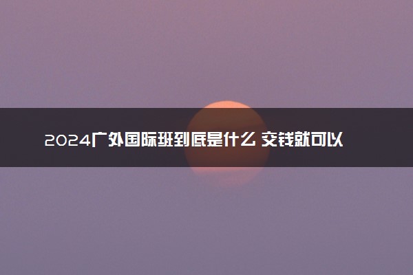 2024广外国际班到底是什么 交钱就可以去吗