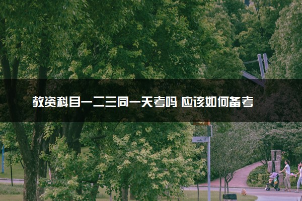 教资科目一二三同一天考吗 应该如何备考