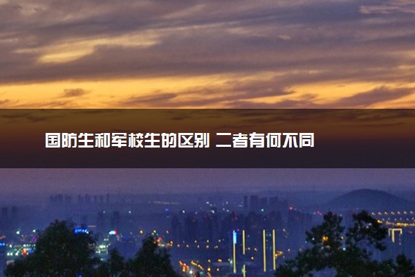 国防生和军校生的区别 二者有何不同