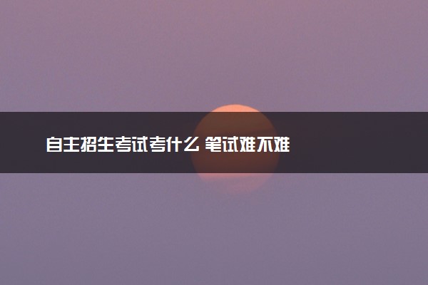 自主招生考试考什么 笔试难不难