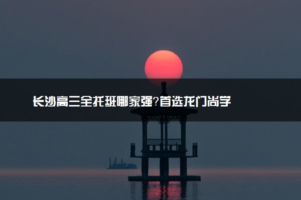 长沙高三全托班哪家强？首选龙门尚学
