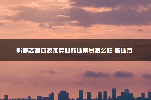 影视多媒体技术专业就业前景怎么样 就业方向有哪些