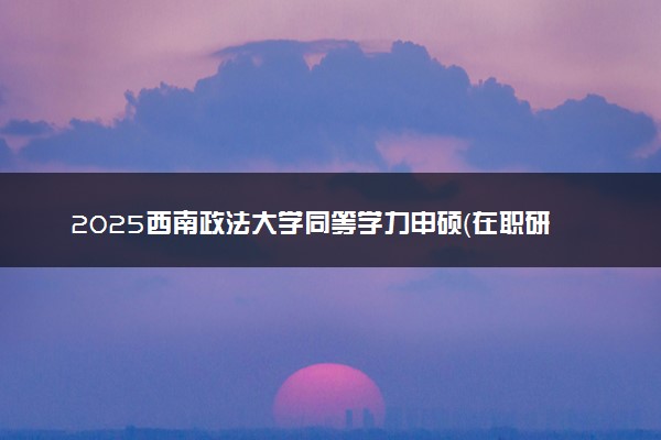 2025西南政法大学同等学力申硕（在职研究生）招生简章