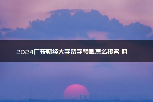 2024广东财经大学留学预科怎么报名 好申请吗