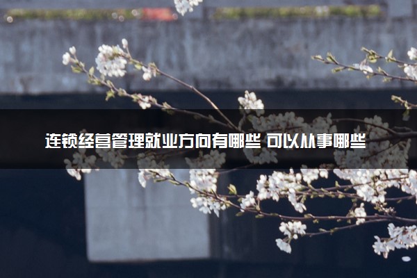 连锁经营管理就业方向有哪些 可以从事哪些工作