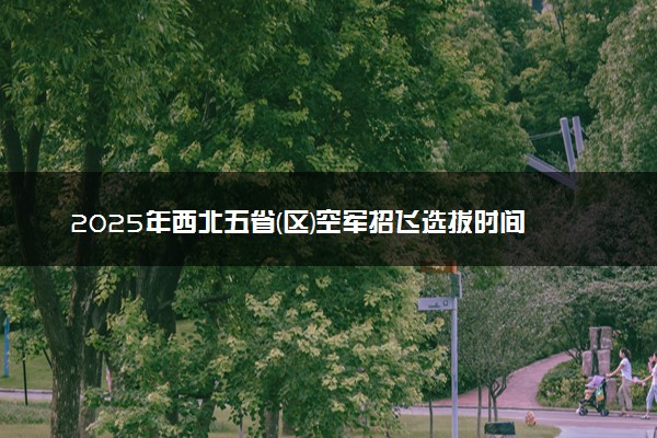 2025年西北五省(区)空军招飞选拔时间及程序 具体时间安排