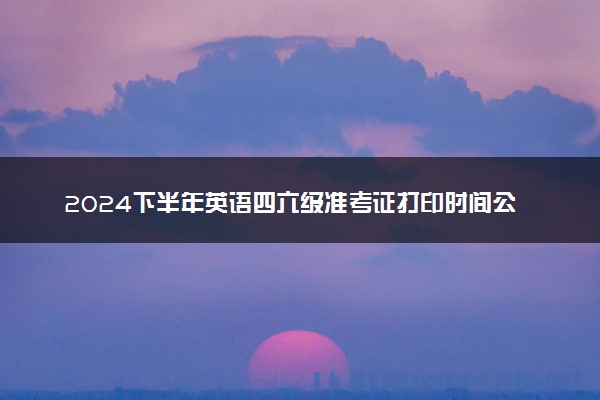 2024下半年英语四六级准考证打印时间公布 几号打印