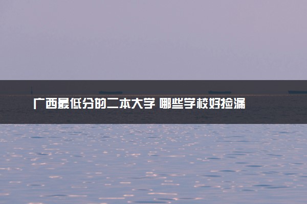 广西最低分的二本大学 哪些学校好捡漏