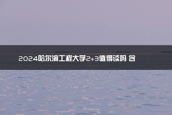2024哈尔滨工程大学2+3值得读吗 含金量咋样