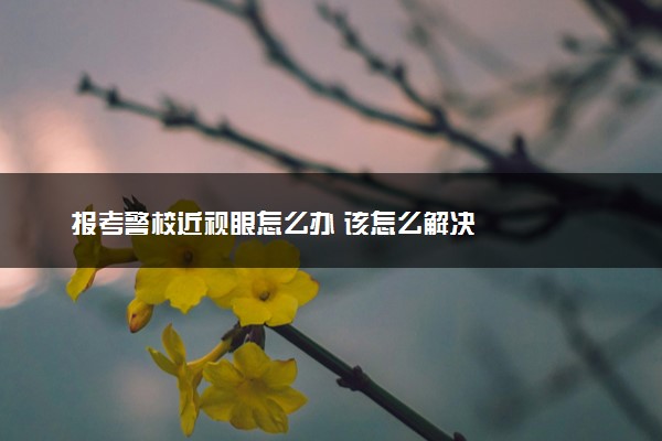 报考警校近视眼怎么办 该怎么解决