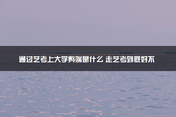 通过艺考上大学弊端是什么 走艺考到底好不好