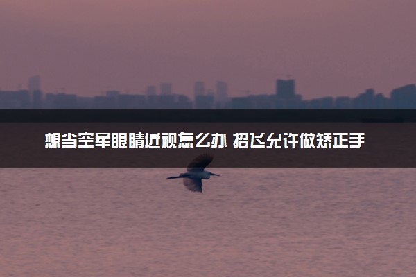 想当空军眼睛近视怎么办 招飞允许做矫正手术吗