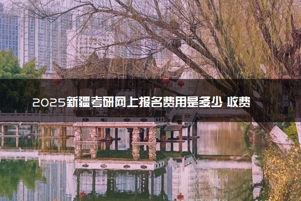 2025新疆考研网上报名费用是多少 收费标准是什么
