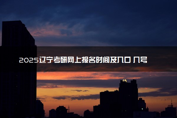 2025辽宁考研网上报名时间及入口 几号截止报名
