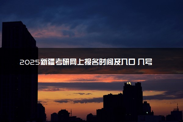 2025新疆考研网上报名时间及入口 几号截止报名