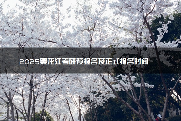 2025黑龙江考研预报名及正式报名时间 具体几月几号