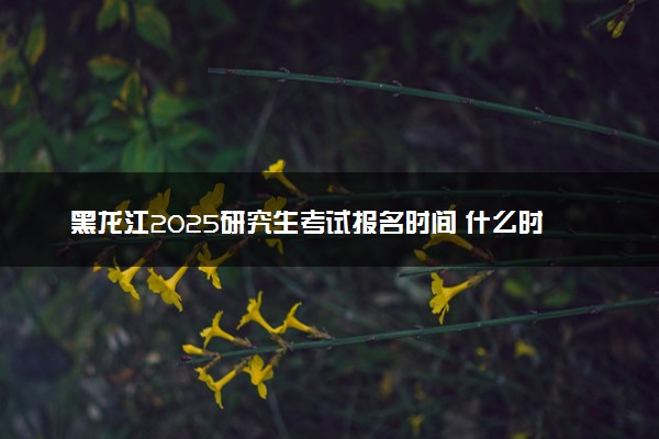黑龙江2025研究生考试报名时间 什么时候开始报考