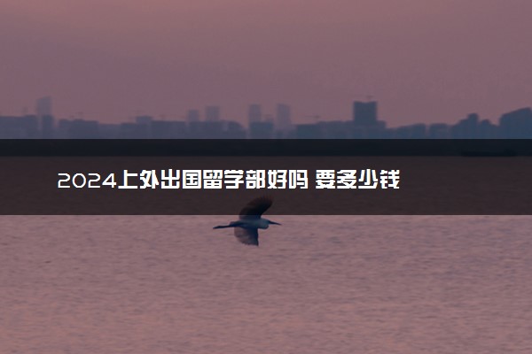 2024上外出国留学部好吗 要多少钱