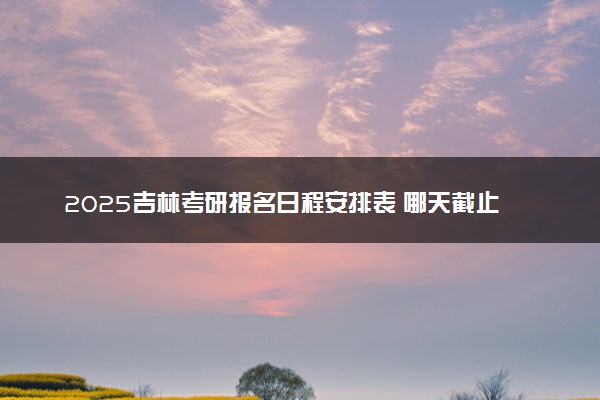 2025吉林考研报名日程安排表 哪天截止报名