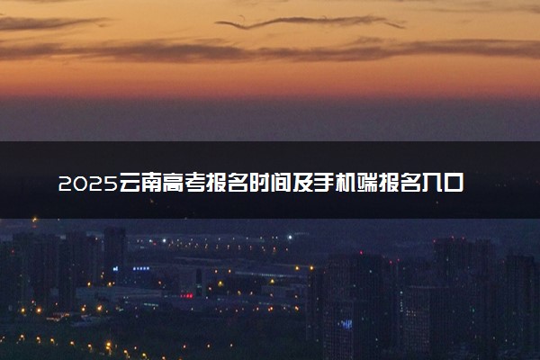 2025云南高考报名时间及手机端报名入口 具体报名步骤