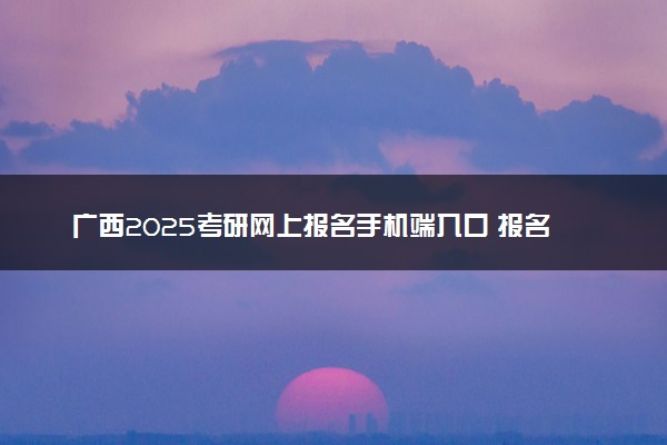 广西2025考研网上报名手机端入口 报名流程是什么