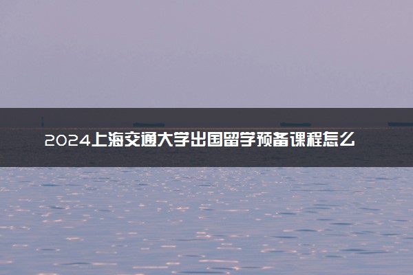 2024上海交通大学出国留学预备课程怎么样 有哪些