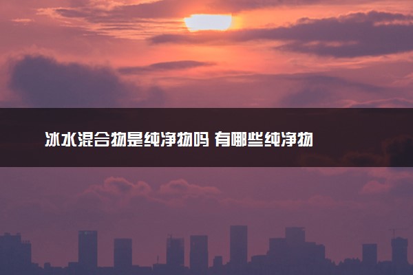 冰水混合物是纯净物吗 有哪些纯净物