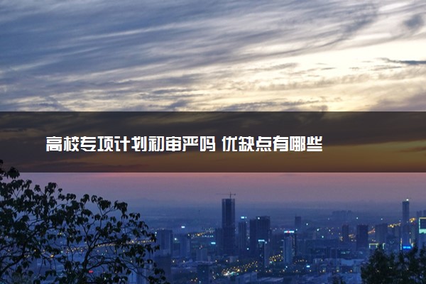 高校专项计划初审严吗 优缺点有哪些