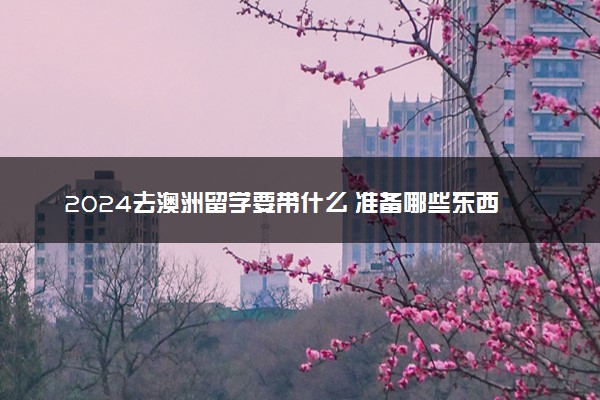 2024去澳洲留学要带什么 准备哪些东西