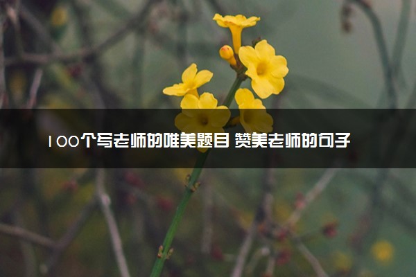100个写老师的唯美题目 赞美老师的句子摘抄