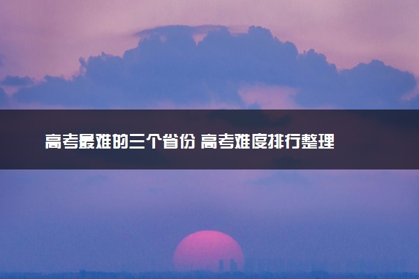 高考最难的三个省份 高考难度排行整理