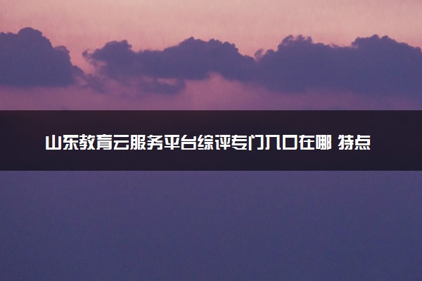 山东教育云服务平台综评专门入口在哪 特点和优势是什么