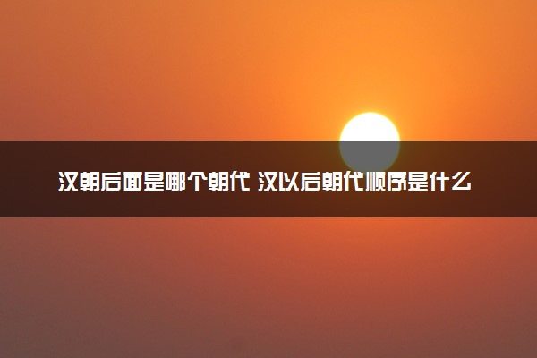 汉朝后面是哪个朝代 汉以后朝代顺序是什么