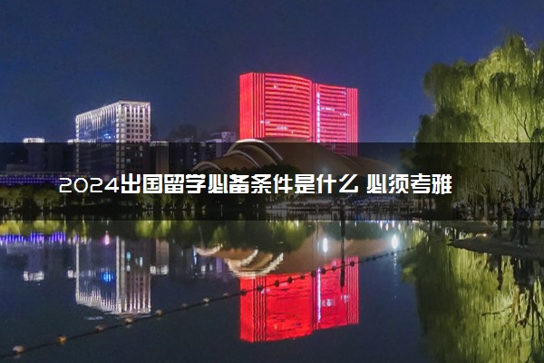 2024出国留学必备条件是什么 必须考雅思吗