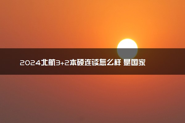 2024北航3+2本硕连读怎么样 是国家认可的吗