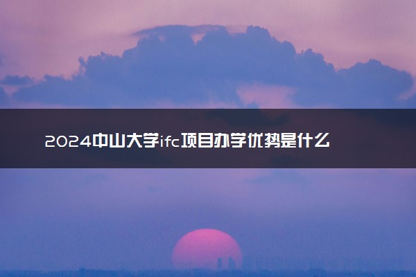 2024中山大学ifc项目办学优势是什么 文凭被认可吗