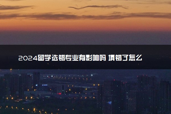2024留学选错专业有影响吗 填错了怎么办