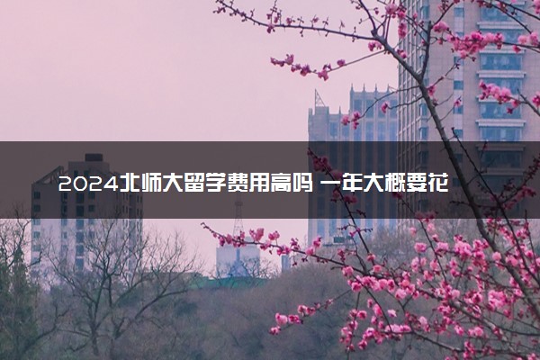 2024北师大留学费用高吗 一年大概要花多少钱
