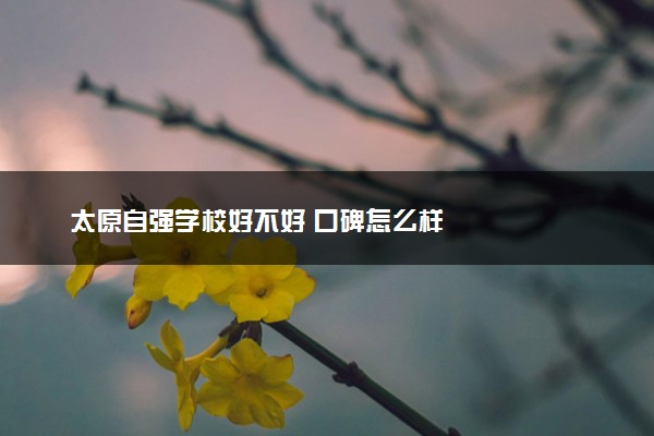太原自强学校好不好 口碑怎么样