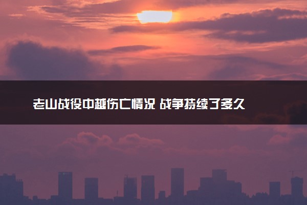 老山战役中越伤亡情况 战争持续了多久