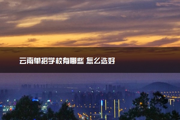 云南单招学校有哪些 怎么选好