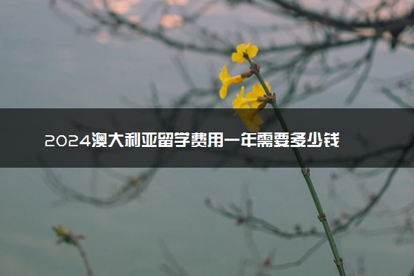 2024澳大利亚留学费用一年需要多少钱 如何缴纳