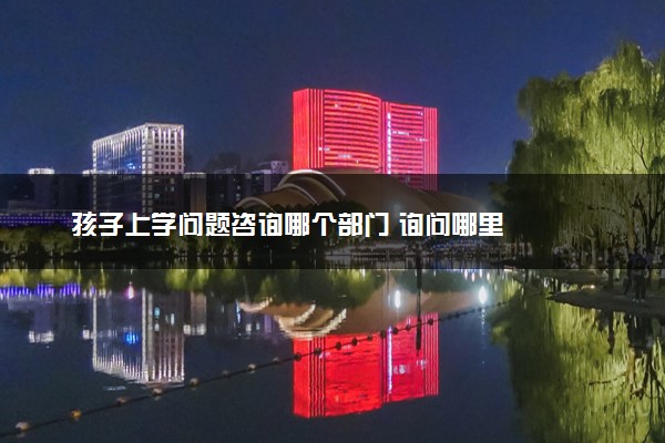 孩子上学问题咨询哪个部门 询问哪里