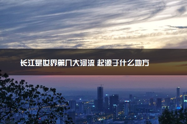长江是世界第几大河流 起源于什么地方