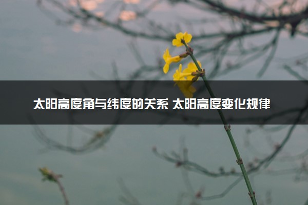 太阳高度角与纬度的关系 太阳高度变化规律是什么